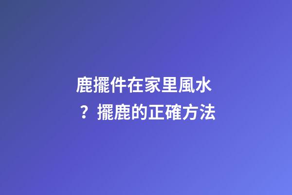 鹿擺件在家里風水？擺鹿的正確方法